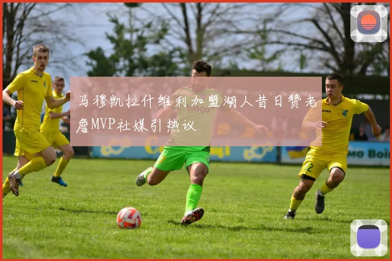 马穆凯拉什维利加盟湖人昔日赞老詹MVP社媒引热议