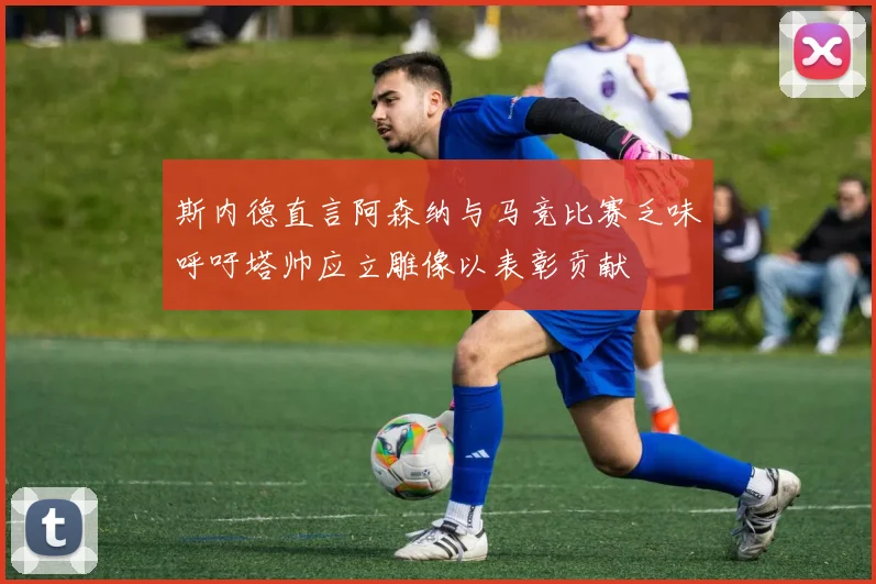 斯内德直言阿森纳与马竞比赛乏味呼吁塔帅应立雕像以表彰贡献