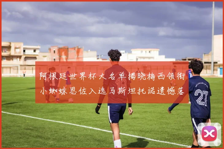 阿根廷世界杯大名单揭晓梅西领衔小蜘蛛恩佐入选马斯坦托诺遗憾落选