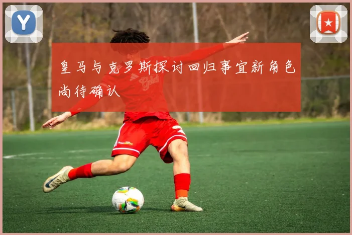 皇马与克罗斯探讨回归事宜新角色尚待确认