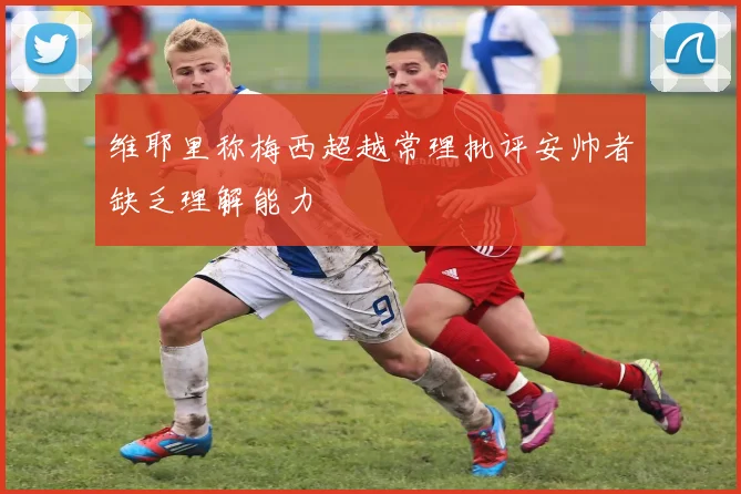 维耶里称梅西超越常理批评安帅者缺乏理解能力