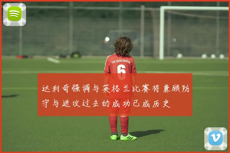 达利奇强调与英格兰比赛将兼顾防守与进攻过去的成功已成历史