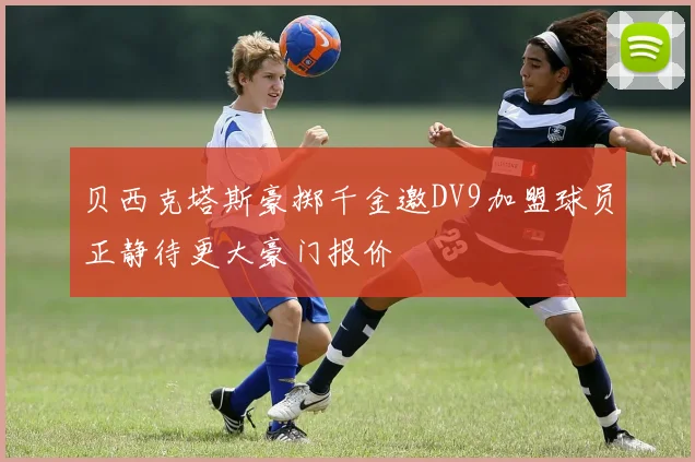贝西克塔斯豪掷千金邀DV9加盟球员正静待更大豪门报价