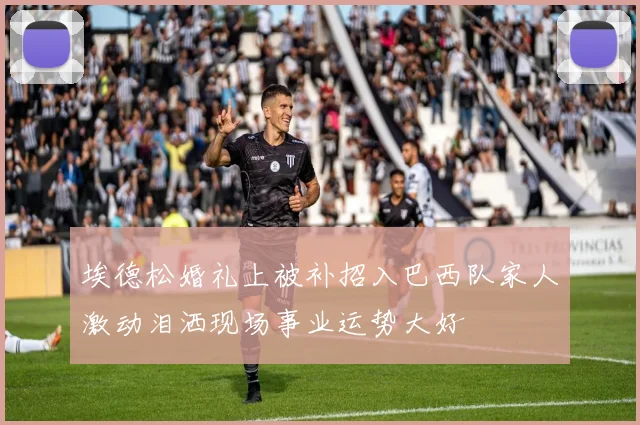 埃德松婚礼上被补招入巴西队家人激动泪洒现场事业运势大好
