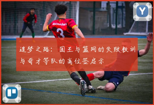追梦之路：国王与篮网的失败教训与奇才等队的高位签启示