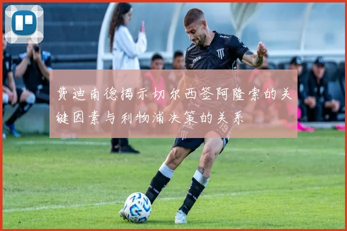 费迪南德揭示切尔西签阿隆索的关键因素与利物浦决策的关系